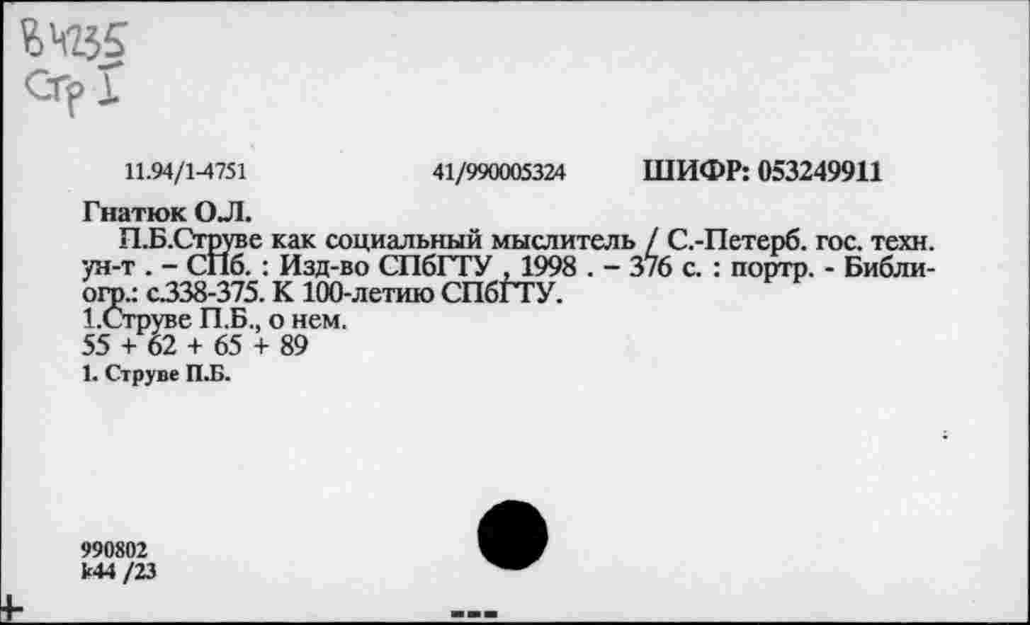 ﻿йЧ2$5 СГрХ
11.94/1-4751	41/990005324 ШИФР: 053249911
Гнатюк ОЛ.
П.Б.Струве как социальный мыслитель / С.-Петерб. гос. техн, ун-т . - СПб. : Изд-во СПбГТУ . 1998 . - 3/6 с. : портр. - Библи-огр.: С338-375. К 100-летию СПбГТУ.
1.Струве П.Б., о нем.
55 + 62 + 65 + 89
1. Струве П.Б.
990802 к44 /23